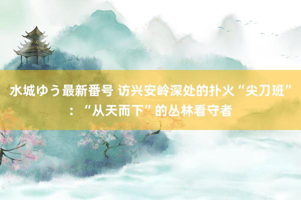 水城ゆう最新番号 访兴安岭深处的扑火“尖刀班”：“从天而下”的丛林看守者