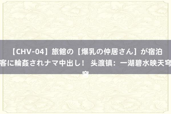 【CHV-04】旅館の［爆乳の仲居さん］が宿泊客に輪姦されナマ中出し！ 头渡镇：一湖碧水映天穹