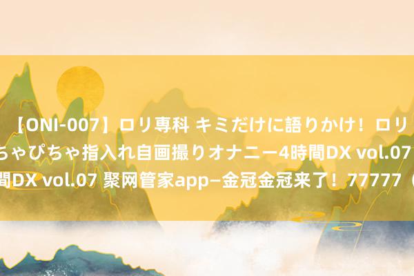 【ONI-007】ロリ専科 キミだけに語りかけ！ロリっ娘20人！オマ●コぴちゃぴちゃ指入れ自画撮りオナニー4時間DX vol.07 聚网管家app—金冠金冠来了！77777（5个7)