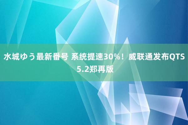 水城ゆう最新番号 系统提速30%！威联通发布QTS 5.2郑再版