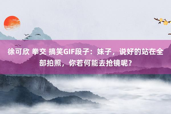 徐可欣 拳交 搞笑GIF段子：妹子，说好的站在全部拍照，你若何能去抢镜呢？