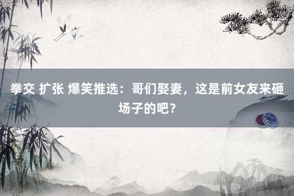 拳交 扩张 爆笑推选：哥们娶妻，这是前女友来砸场子的吧？