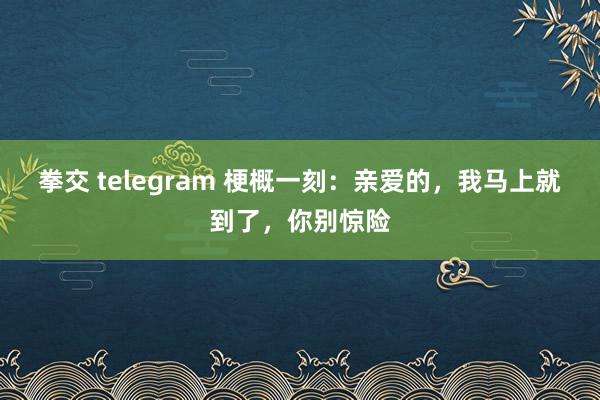 拳交 telegram 梗概一刻：亲爱的，我马上就到了，你别惊险