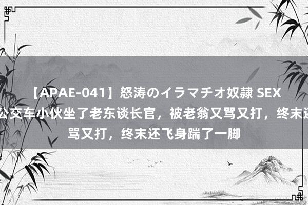 【APAE-041】怒涛のイラマチオ奴隷 SEXコレクション 公交车小伙坐了老东谈长官，被老翁又骂又打，终末还飞身踹了一脚