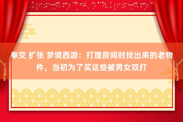 拳交 扩张 梦境西游：打理房间时找出来的老物件，当初为了买这些被男女双打