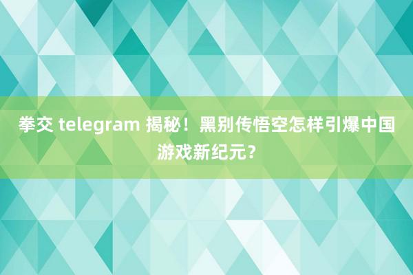 拳交 telegram 揭秘！黑别传悟空怎样引爆中国游戏新纪元？