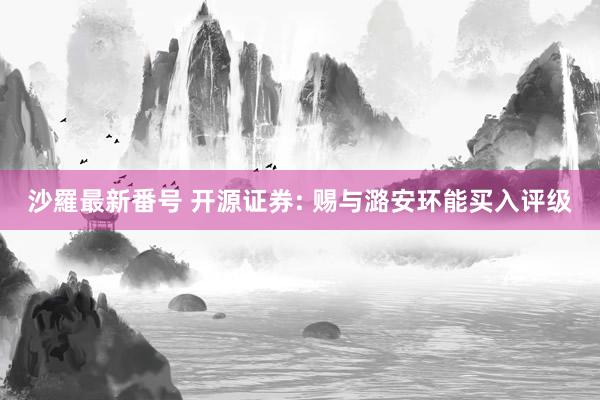 沙羅最新番号 开源证券: 赐与潞安环能买入评级