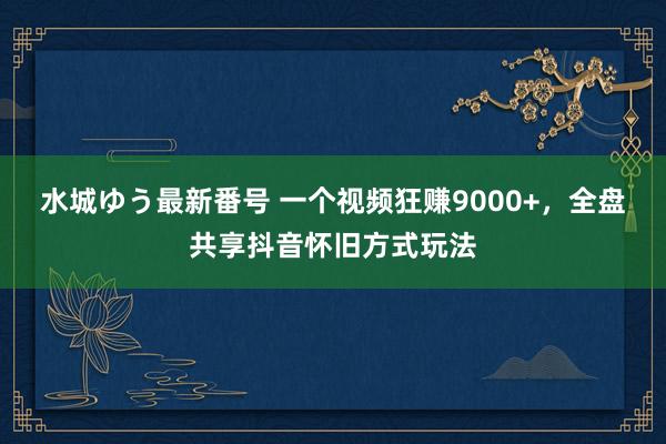 水城ゆう最新番号 一个视频狂赚9000+，全盘共享抖音怀旧方式玩法