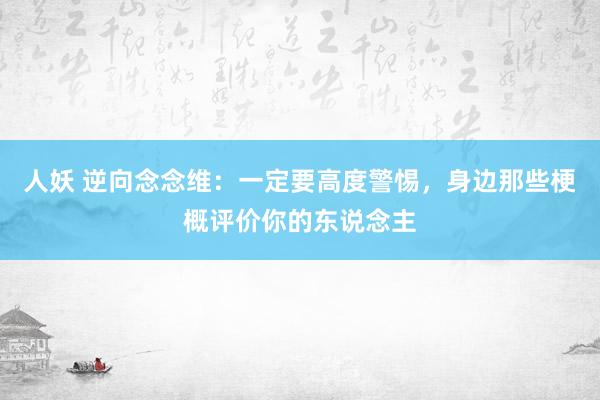 人妖 逆向念念维：一定要高度警惕，身边那些梗概评价你的东说念主