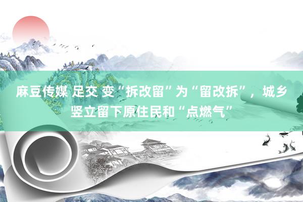 麻豆传媒 足交 变“拆改留”为“留改拆”，城乡竖立留下原住民和“点燃气”