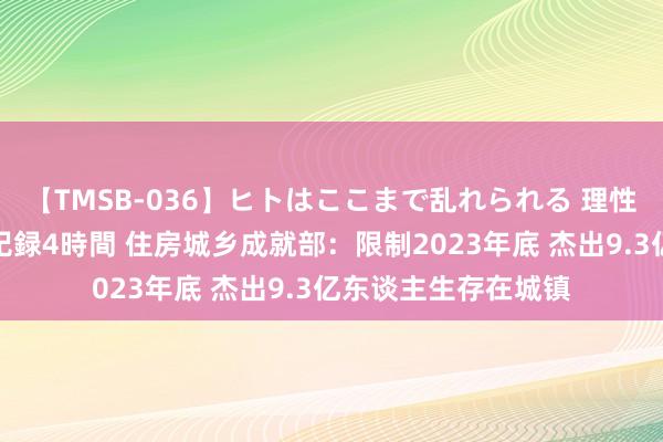 【TMSB-036】ヒトはここまで乱れられる 理性崩壊と豪快絶頂の記録4時間 住房城乡成就部：限制2023年底 杰出9.3亿东谈主生存在城镇