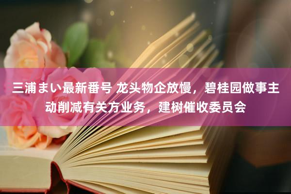 三浦まい最新番号 龙头物企放慢，碧桂园做事主动削减有关方业务，建树催收委员会