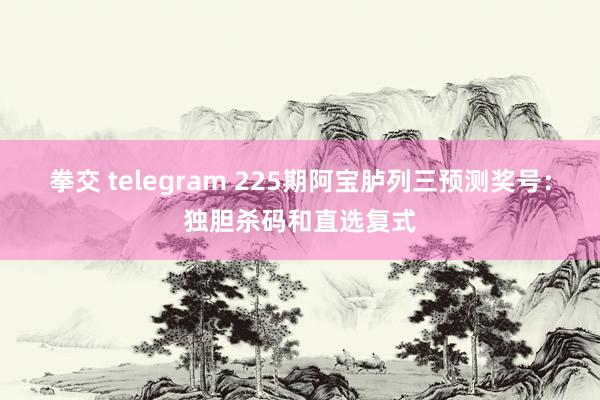 拳交 telegram 225期阿宝胪列三预测奖号：独胆杀码和直选复式