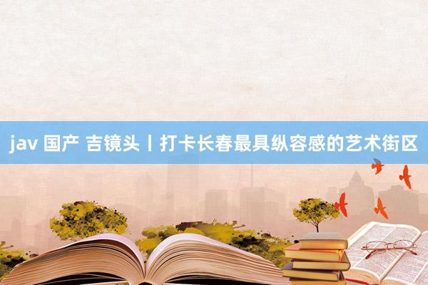 jav 国产 吉镜头丨打卡长春最具纵容感的艺术街区