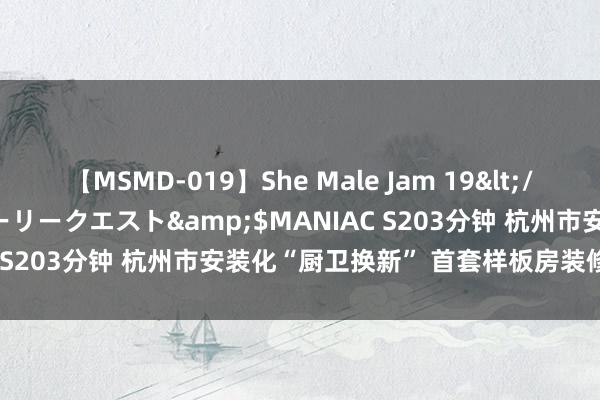 【MSMD-019】She Male Jam 19</a>2008-08-04グローリークエスト&$MANIAC S203分钟 杭州市安装化“厨卫换新” 首套样板房装修顺利完工