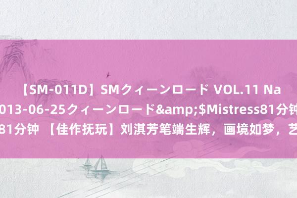 【SM-011D】SMクィーンロード VOL.11 Na:Na</a>2013-06-25クィーンロード&$Mistress81分钟 【佳作抚玩】刘淇芳笔端生辉，画境如梦，艺术之好意思，尽展风华