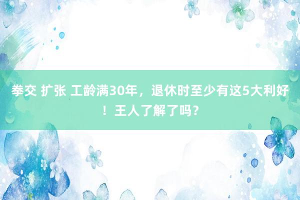 拳交 扩张 工龄满30年，退休时至少有这5大利好！王人了解了吗？