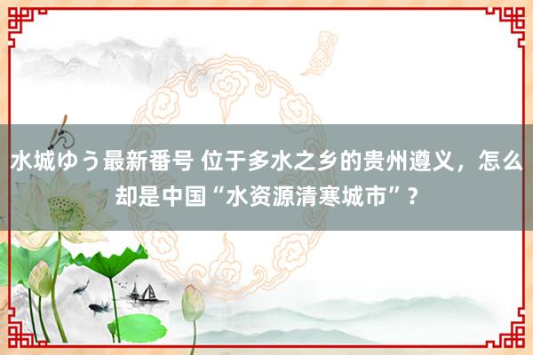 水城ゆう最新番号 位于多水之乡的贵州遵义，怎么却是中国“水资源清寒城市”？