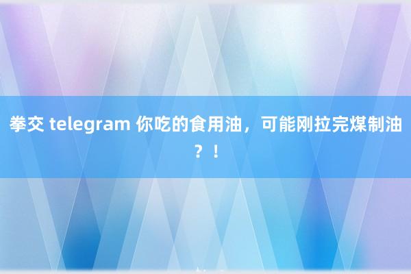 拳交 telegram 你吃的食用油，可能刚拉完煤制油？！