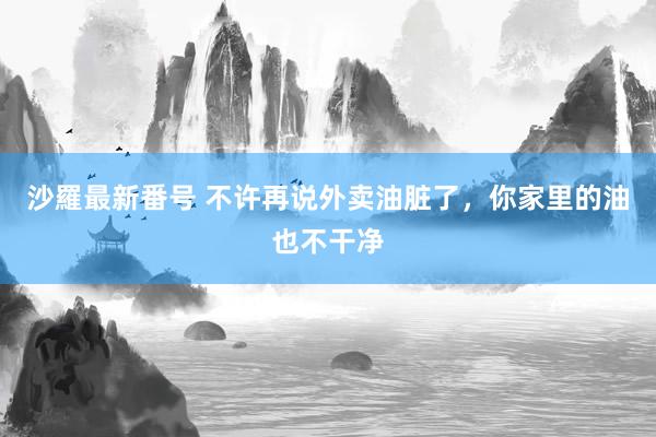 沙羅最新番号 不许再说外卖油脏了，你家里的油也不干净