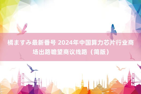 橘ますみ最新番号 2024年中国算力芯片行业商场出路瞻望商议线路（简版）