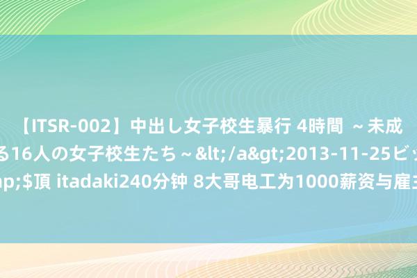 【ITSR-002】中出し女子校生暴行 4時間 ～未成熟なカラダを弄ばれる16人の女子校生たち～</a>2013-11-25ビッグモーカル&$頂 itadaki240分钟 8大哥电工为1000薪资与雇主争执后辞职，一个月后雇主气得跳脚！