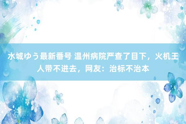 水城ゆう最新番号 温州病院严查了目下，火机王人带不进去，网友：治标不治本