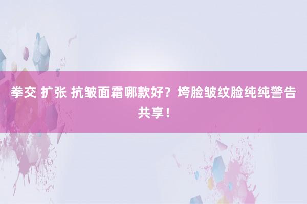 拳交 扩张 抗皱面霜哪款好？垮脸皱纹脸纯纯警告共享！