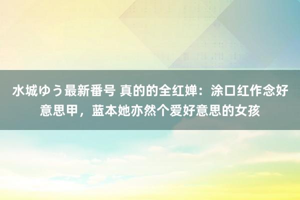 水城ゆう最新番号 真的的全红婵：涂口红作念好意思甲，蓝本她亦然个爱好意思的女孩