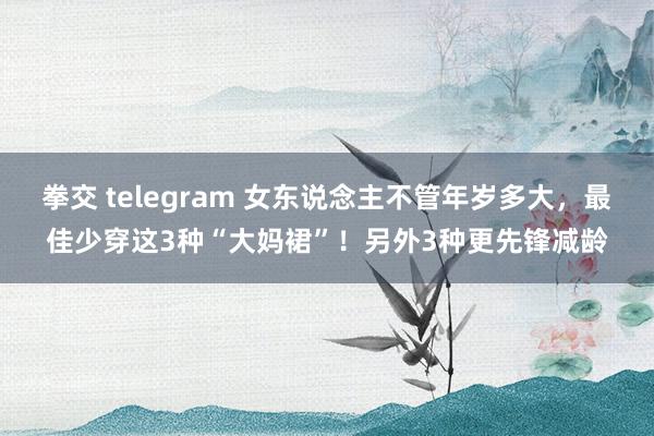 拳交 telegram 女东说念主不管年岁多大，最佳少穿这3种“大妈裙”！另外3种更先锋减龄