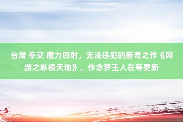 台灣 拳交 魔力四射，无法违犯的新奇之作《网游之纵横天地》，作念梦王人在等更新