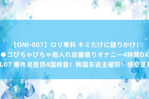 【ONI-007】ロリ専科 キミだけに語りかけ！ロリっ娘20人！オマ●コぴちゃぴちゃ指入れ自画撮りオナニー4時間DX vol.07 黑传说登顶4国榜首！韩国东谈主破防：悟空是咱们的却遭印度网友打脸