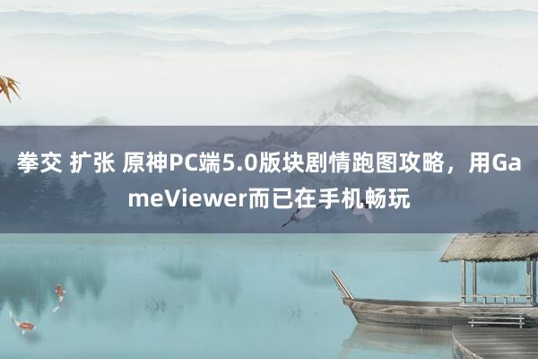 拳交 扩张 原神PC端5.0版块剧情跑图攻略，用GameViewer而已在手机畅玩