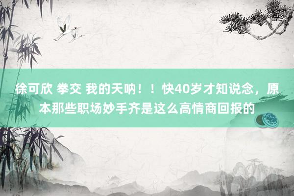 徐可欣 拳交 我的天呐！！快40岁才知说念，原本那些职场妙手齐是这么高情商回报的