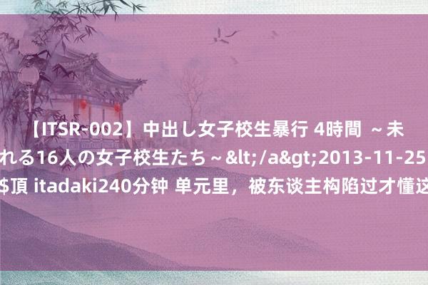 【ITSR-002】中出し女子校生暴行 4時間 ～未成熟なカラダを弄ばれる16人の女子校生たち～</a>2013-11-25ビッグモーカル&$頂 itadaki240分钟 单元里，被东谈主构陷过才懂这三件事：1、谦虚是毫无真义的事；2、被共事期侮要随机反击；3、不可太指望指引管理你的问题；