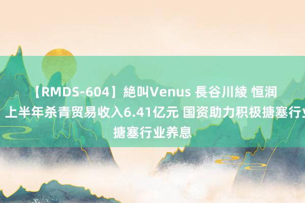 【RMDS-604】絶叫Venus 長谷川綾 恒润股份：上半年杀青贸易收入6.41亿元 国资助力积极搪塞行业养息