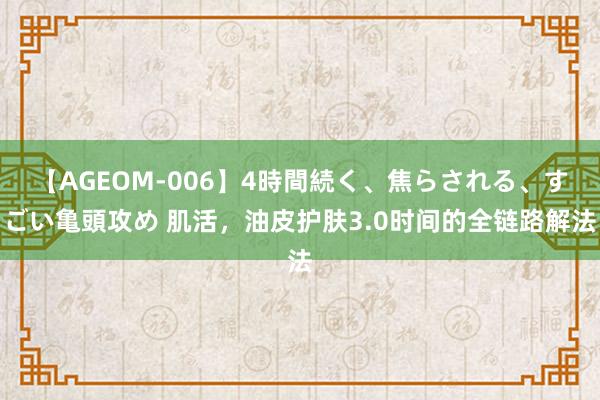 【AGEOM-006】4時間続く、焦らされる、すごい亀頭攻め 肌活，油皮护肤3.0时间的全链路解法