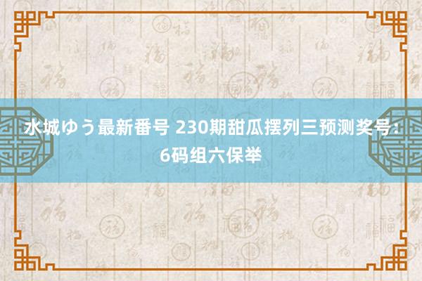 水城ゆう最新番号 230期甜瓜摆列三预测奖号：6码组六保举